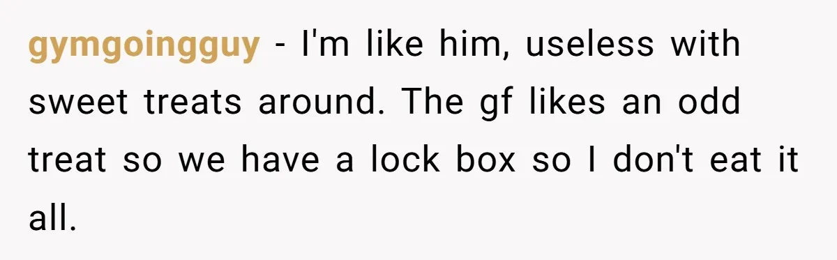 gymgoingguy − I'm like him, useless with sweet treats around. The gf likes an odd treat so we have a lock box so I don't eat it all.