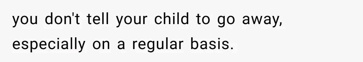 you don't tell your child to go away, especially on a regular basis.