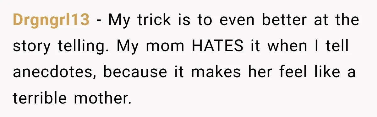 Drgngrl13 − My trick is to even better at the story telling. My mom HATES it when I tell anecdotes, because it makes her feel like a terrible mother.
