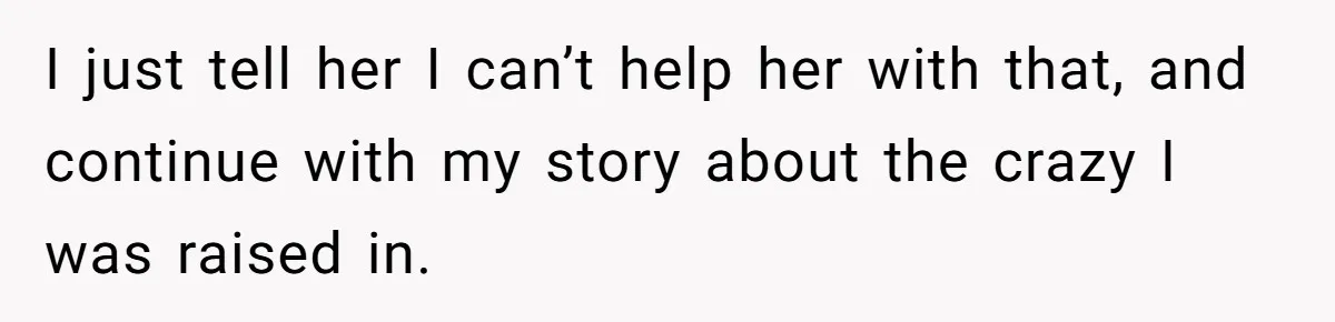 I just tell her I can’t help her with that, and continue with my story about the crazy I was raised in.