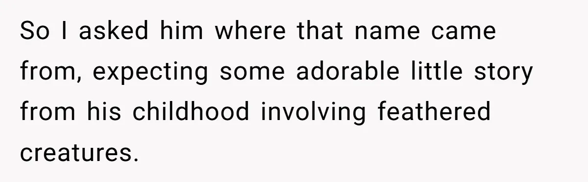 So I asked him where that name came from, expecting some adorable little story from his childhood involving feathered creatures.