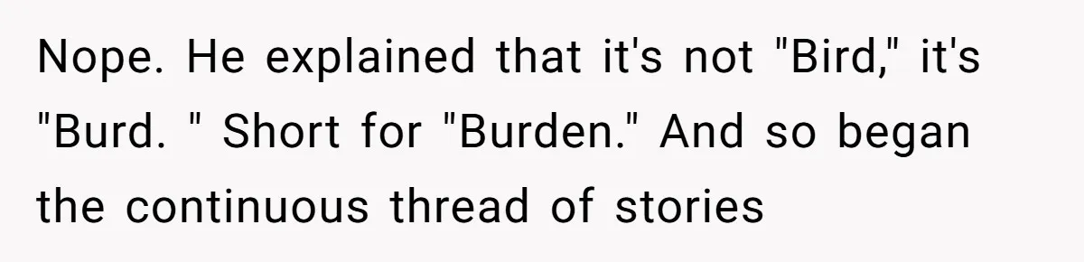 Nope. He explained that it's not "Bird," it's "Burd. " Short for "Burden." And so began the continuous thread of stories