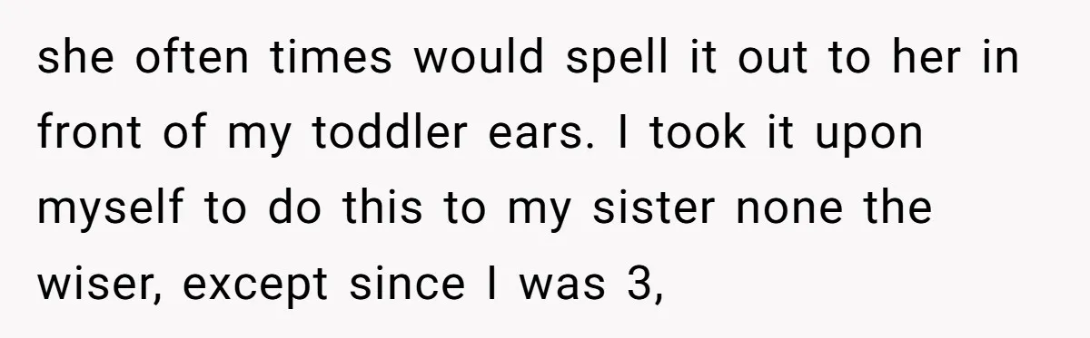 she often times would spell it out to her in front of my toddler ears. I took it upon myself to do this to my sister none the wiser, except...