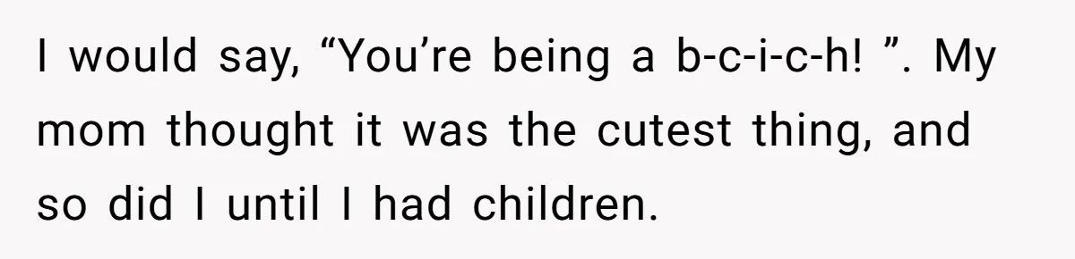 I would say, “You’re being a b-c-i-c-h! ”. My mom thought it was the cutest thing, and so did I until I had children.