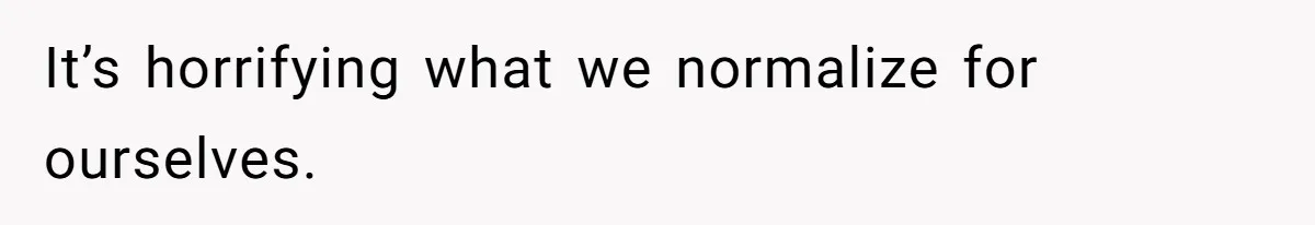 It’s horrifying what we normalize for ourselves.