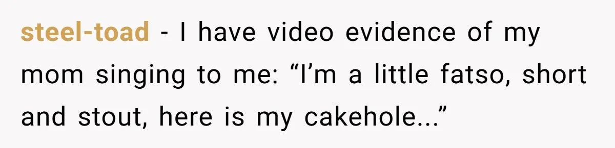 steel-toad − I have video evidence of my mom singing to me: “I’m a little fatso, short and stout, here is my cakehole...”