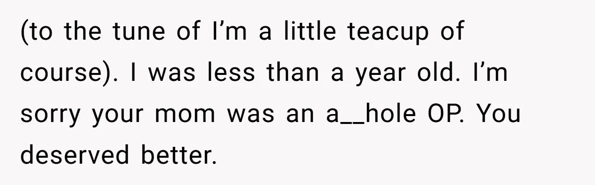 (to the tune of I’m a little teacup of course). I was less than a year old. I’m sorry your mom was an a__hole OP. You deserved better.