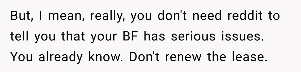 But, I mean, really, you don't need reddit to tell you that your BF has serious issues. You already know. Don't renew the lease.