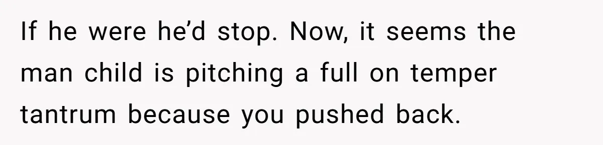If he were he’d stop. Now, it seems the man child is pitching a full on temper tantrum because you pushed back.