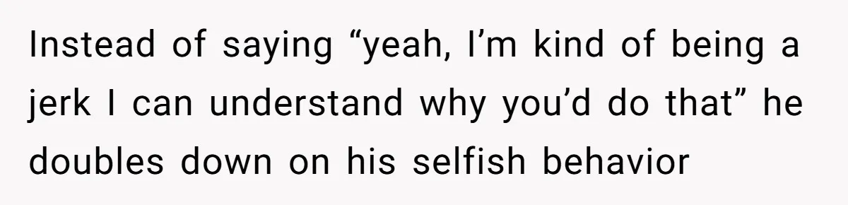 Instead of saying “yeah, I’m kind of being a jerk I can understand why you’d do that” he doubles down on his selfish behavior