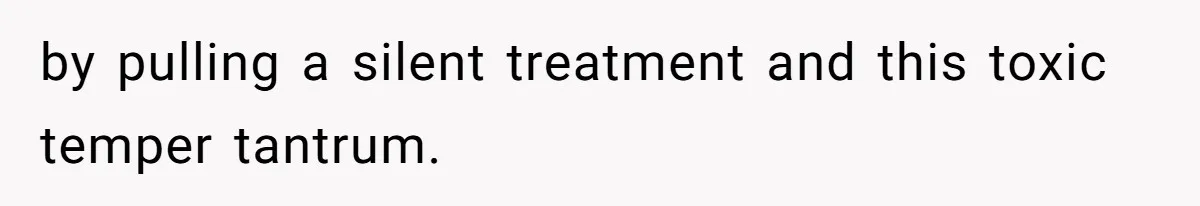 by pulling a silent treatment and this toxic temper tantrum.