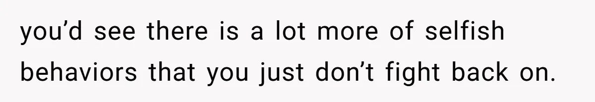 you’d see there is a lot more of selfish behaviors that you just don’t fight back on.