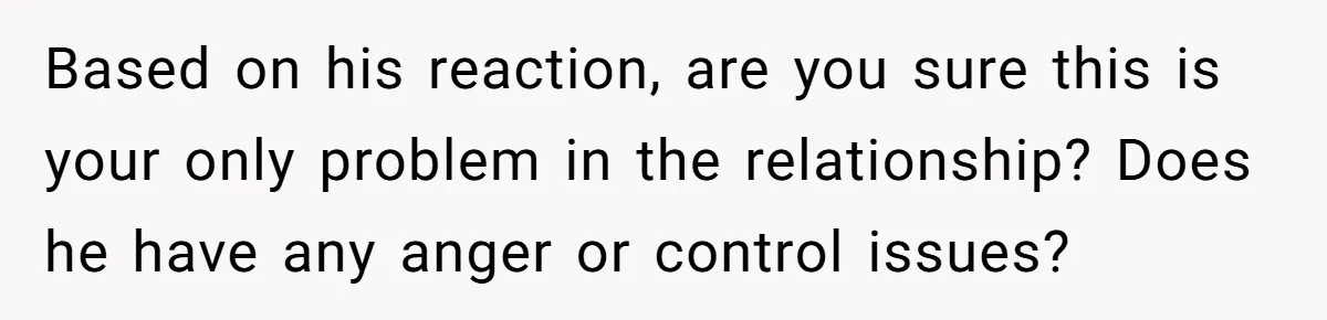 Based on his reaction, are you sure this is your only problem in the relationship? Does he have any anger or control issues?