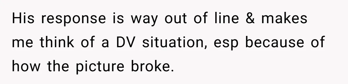 His response is way out of line & makes me think of a DV situation, esp because of how the picture broke.