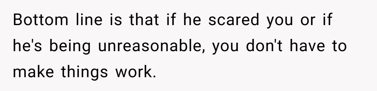 Bottom line is that if he scared you or if he's being unreasonable, you don't have to make things work.