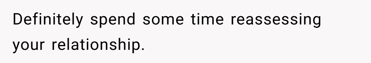 Definitely spend some time reassessing your relationship.