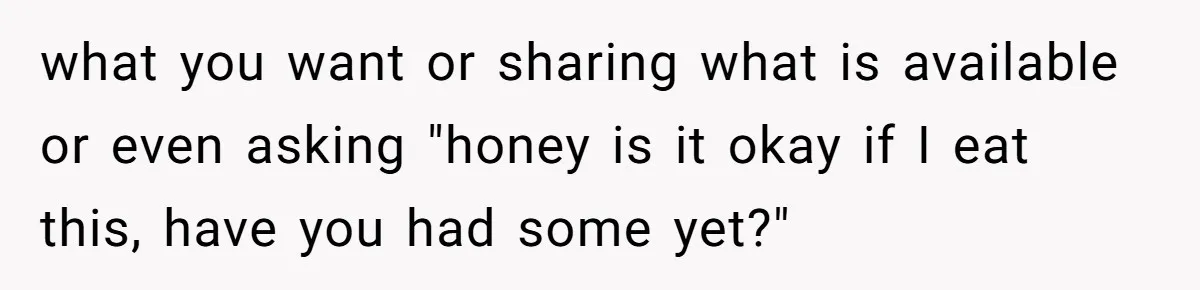 what you want or sharing what is available or even asking "honey is it okay if I eat this, have you had some yet?"