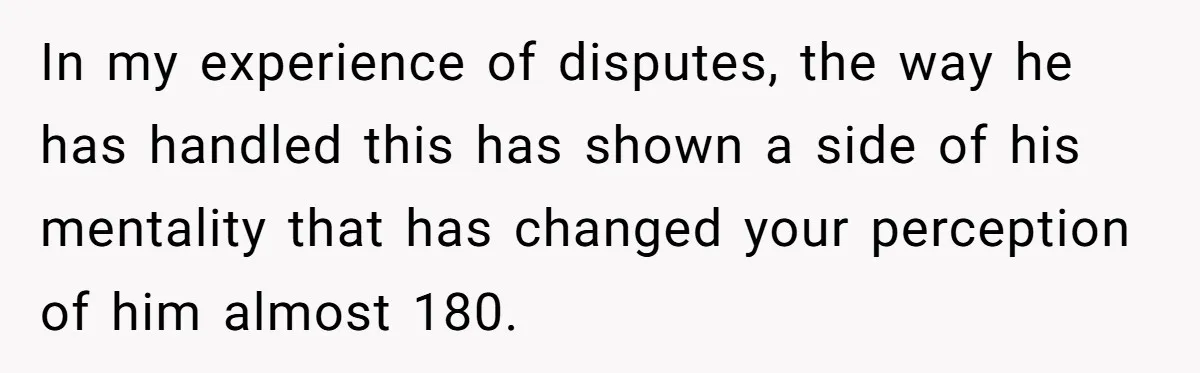 In my experience of disputes, the way he has handled this has shown a side of his mentality that has changed your perception of him almost 180.