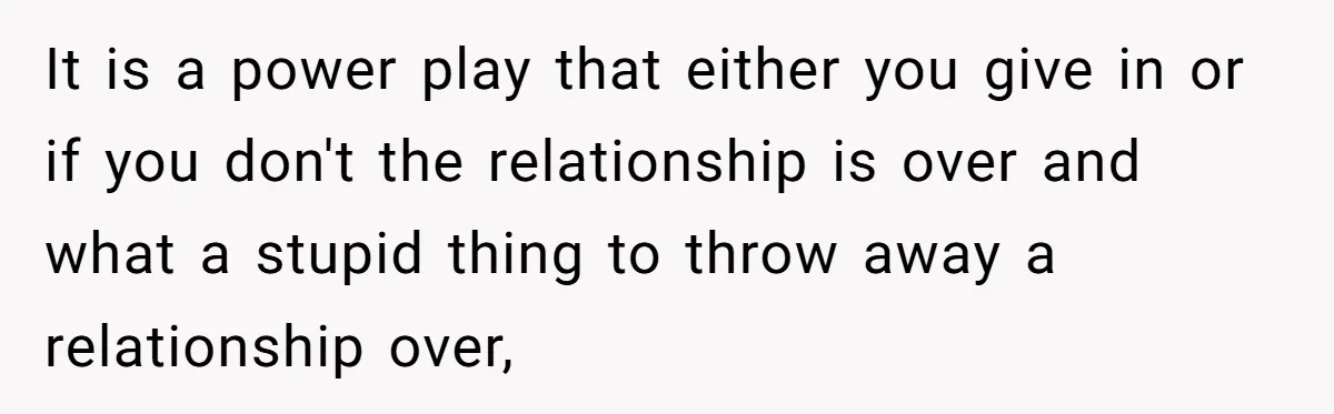 It is a power play that either you give in or if you don't the relationship is over and what a stupid thing to throw away a relationship over,