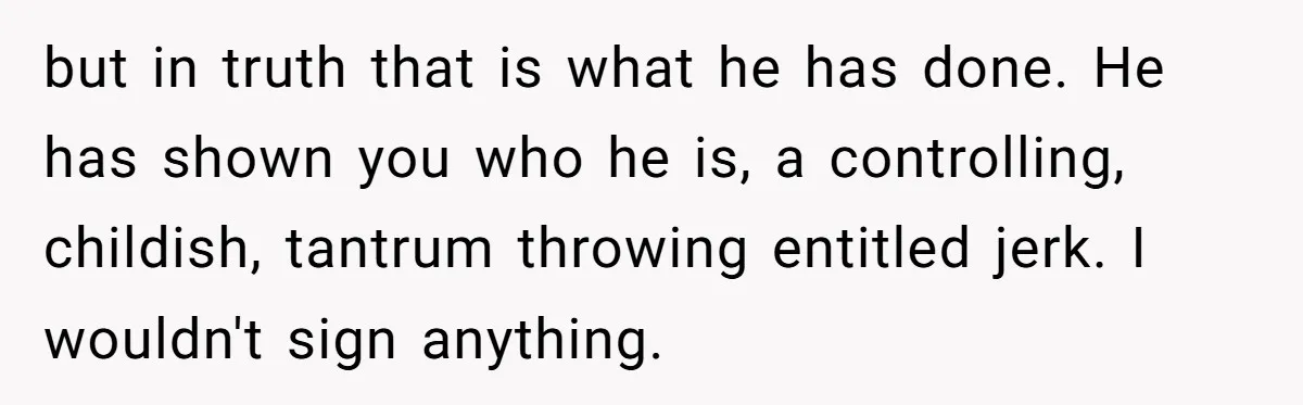 but in truth that is what he has done. He has shown you who he is, a controlling, childish, tantrum throwing entitled jerk. I wouldn't sign anything.