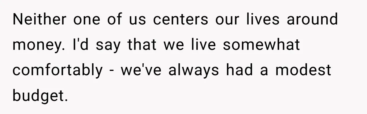Neither one of us centers our lives around money. I'd say that we live somewhat comfortably - we've always had a modest budget.