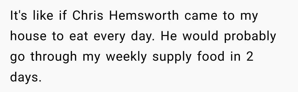 It's like if Chris Hemsworth came to my house to eat every day. He would probably go through my weekly supply food in 2 days.
