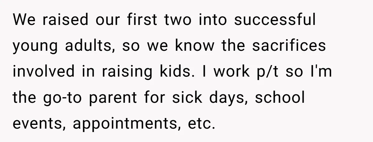We raised our first two into successful young adults, so we know the sacrifices involved in raising kids. I work p/t so I'm the go-to parent for sick days, school...