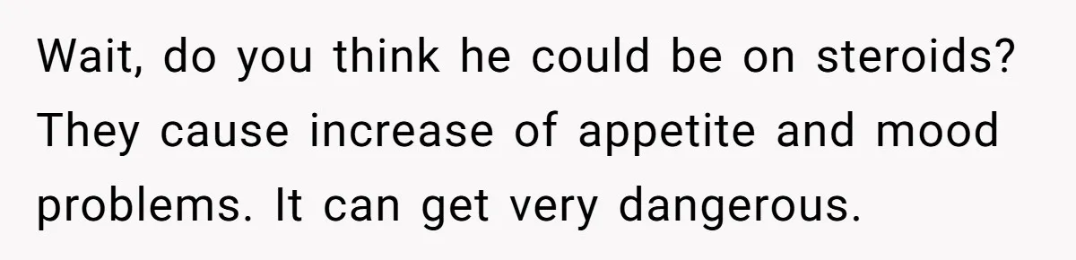 Wait, do you think he could be on steroids? They cause increase of appetite and mood problems. It can get very dangerous.