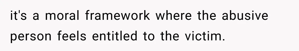 it's a moral framework where the abusive person feels entitled to the victim.
