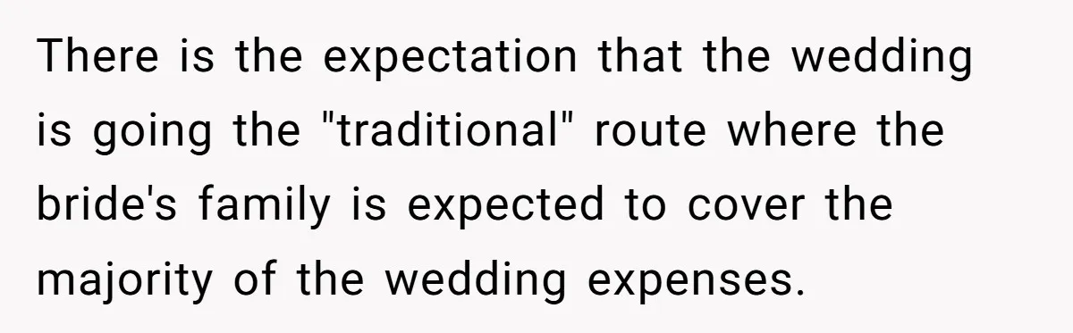 There is the expectation that the wedding is going the "traditional" route where the bride's family is expected to cover the majority of the wedding expenses.