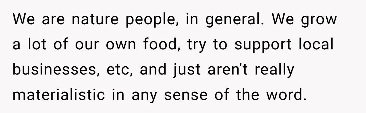 We are nature people, in general. We grow a lot of our own food, try to support local businesses, etc, and just aren't really materialistic in any sense of the...