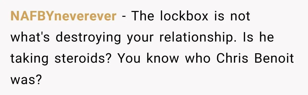 NAFBYneverever − The lockbox is not what's destroying your relationship. Is he taking steroids? You know who Chris Benoit was?