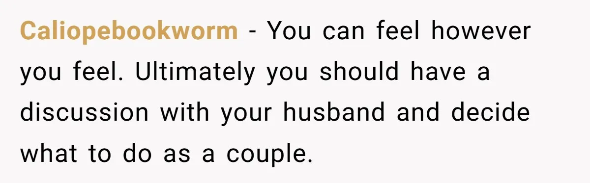 Caliopebookworm − You can feel however you feel. Ultimately you should have a discussion with your husband and decide what to do as a couple.