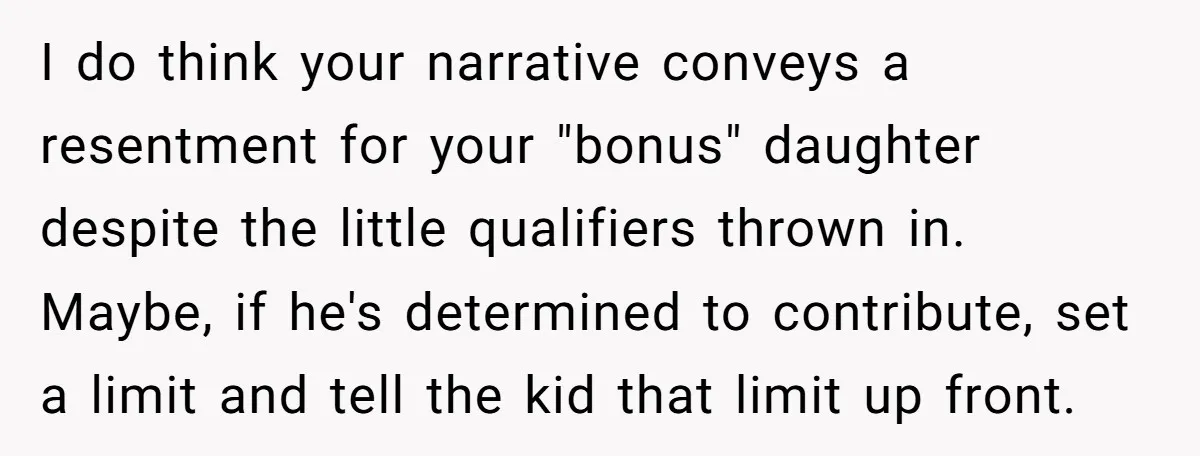 I do think your narrative conveys a resentment for your "bonus" daughter despite the little qualifiers thrown in. Maybe, if he's determined to contribute, set a limit and tell the...