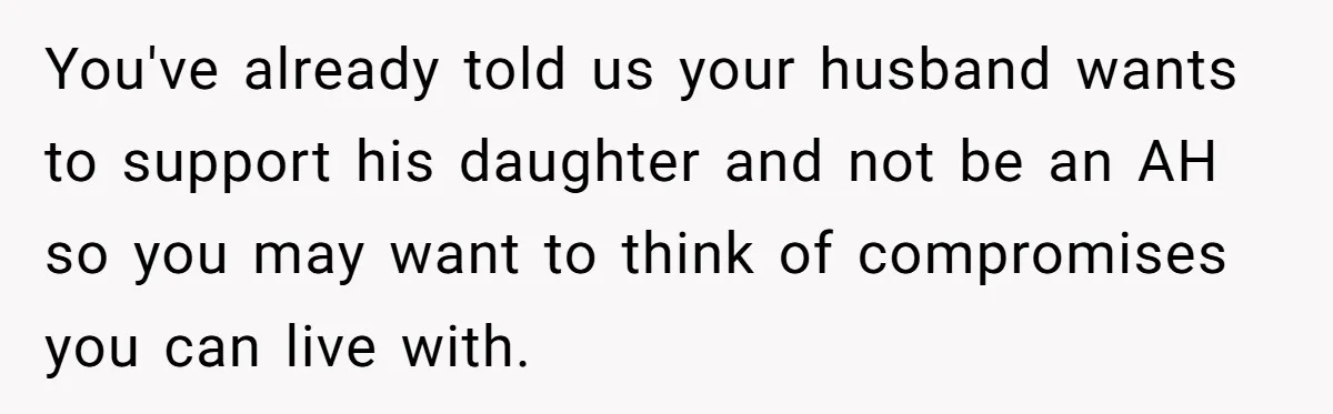 You've already told us your husband wants to support his daughter and not be an AH so you may want to think of compromises you can live with.