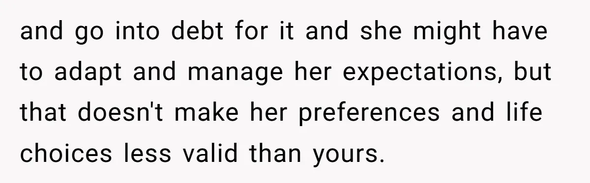 and go into debt for it and she might have to adapt and manage her expectations, but that doesn't make her preferences and life choices less valid than yours.