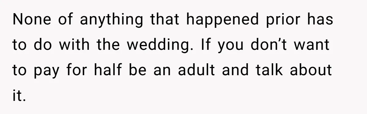 None of anything that happened prior has to do with the wedding. If you don’t want to pay for half be an adult and talk about it.