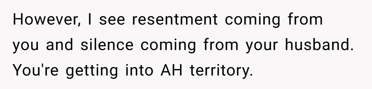 However, I see resentment coming from you and silence coming from your husband. You're getting into AH territory.