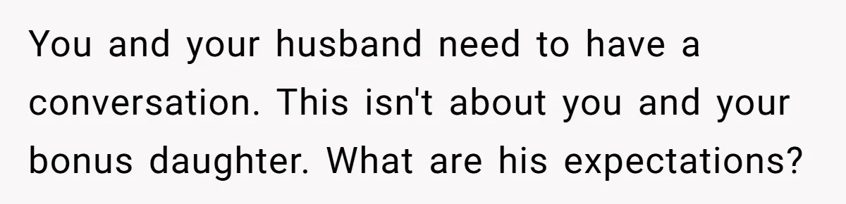 You and your husband need to have a conversation. This isn't about you and your bonus daughter. What are his expectations?