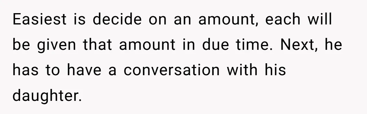 Easiest is decide on an amount, each will be given that amount in due time. Next, he has to have a conversation with his daughter.