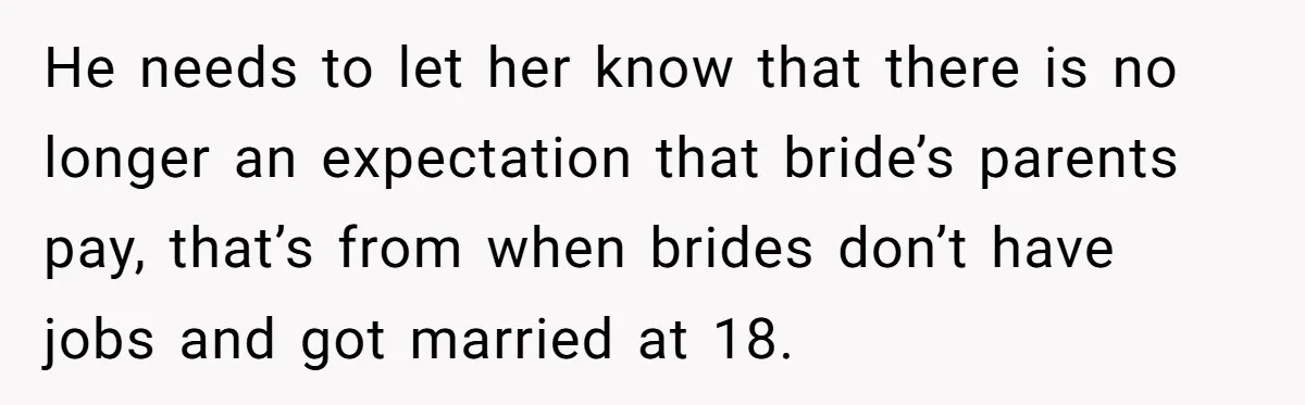 He needs to let her know that there is no longer an expectation that bride’s parents pay, that’s from when brides don’t have jobs and got married at 18.