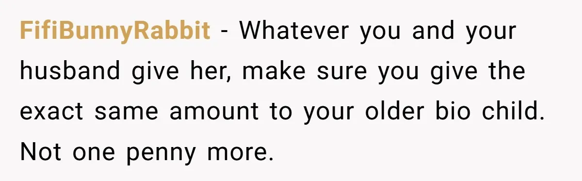 FifiBunnyRabbit − Whatever you and your husband give her, make sure you give the exact same amount to your older bio child. Not one penny more.