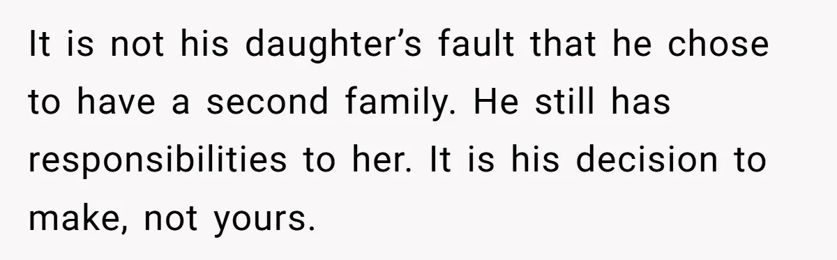 It is not his daughter’s fault that he chose to have a second family. He still has responsibilities to her. It is his decision to make, not yours.