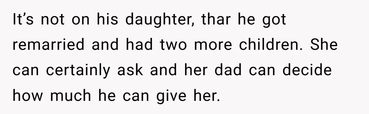 It’s not on his daughter, thar he got remarried and had two more children. She can certainly ask and her dad can decide how much he can give her.