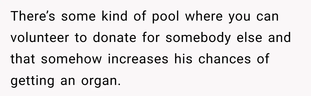 Adult Child Refuses Kidney Test Request From Father Who Survived Two Heart Transplants There’s some kind of pool where you can volunteer to donate for somebody else and that somehow increases his chances of getting an organ.