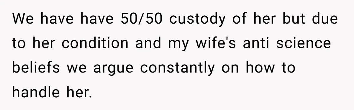 We have have 50/50 custody of her but due to her condition and my wife's anti science beliefs we argue constantly on how to handle her.