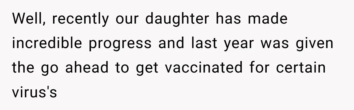 Well, recently our daughter has made incredible progress and last year was given the go ahead to get vaccinated for certain virus's