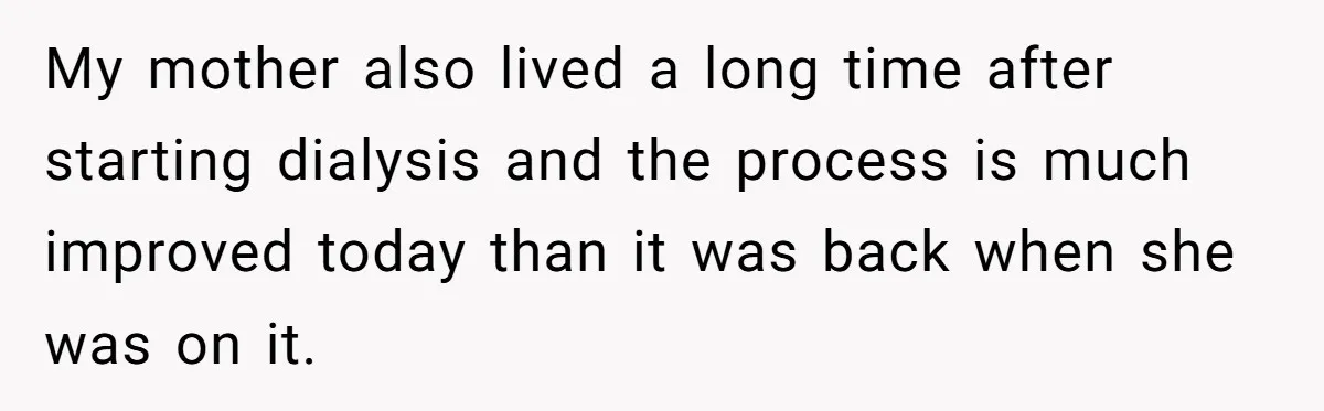 Adult Child Refuses Kidney Test Request From Father Who Survived Two Heart Transplants My mother also lived a long time after starting dialysis and the process is much improved today than it was back when she was on it.