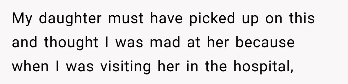 My daughter must have picked up on this and thought I was mad at her because when I was visiting her in the hospital,