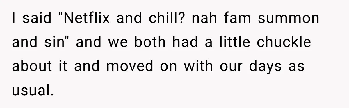 I said "Netflix and chill? nah fam summon and sin" and we both had a little chuckle about it and moved on with our days as usual.